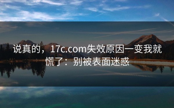 说真的，17c.com失效原因一变我就慌了：别被表面迷惑