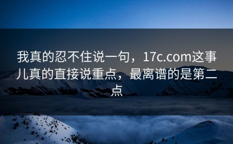我真的忍不住说一句，17c.com这事儿真的直接说重点，最离谱的是第二点