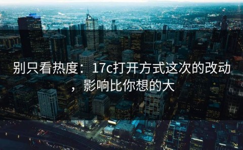 别只看热度：17c打开方式这次的改动，影响比你想的大