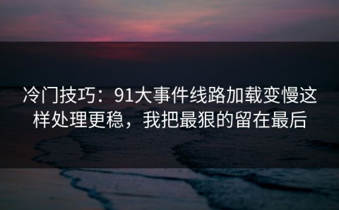 冷门技巧：91大事件线路加载变慢这样处理更稳，我把最狠的留在最后