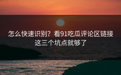 怎么快速识别？看91吃瓜评论区链接这三个坑点就够了