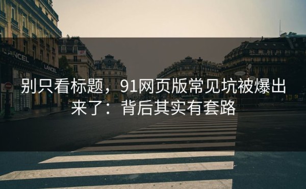 别只看标题，91网页版常见坑被爆出来了：背后其实有套路