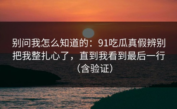 别问我怎么知道的：91吃瓜真假辨别把我整扎心了，直到我看到最后一行（含验证）