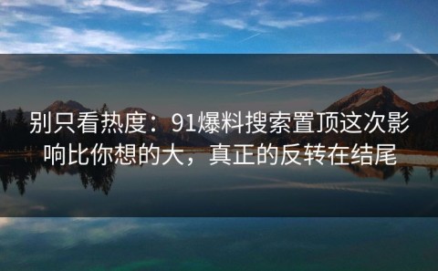别只看热度：91爆料搜索置顶这次影响比你想的大，真正的反转在结尾