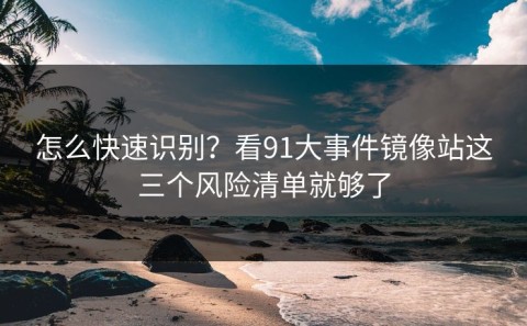 怎么快速识别？看91大事件镜像站这三个风险清单就够了