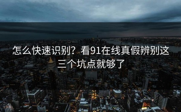 怎么快速识别？看91在线真假辨别这三个坑点就够了