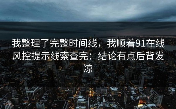 我整理了完整时间线，我顺着91在线风控提示线索查完：结论有点后背发凉
