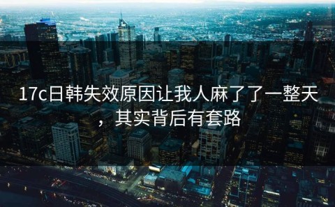 17c日韩失效原因让我人麻了了一整天，其实背后有套路