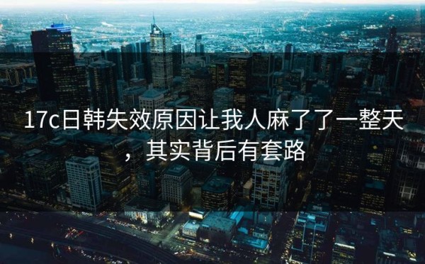 17c日韩失效原因让我人麻了了一整天，其实背后有套路