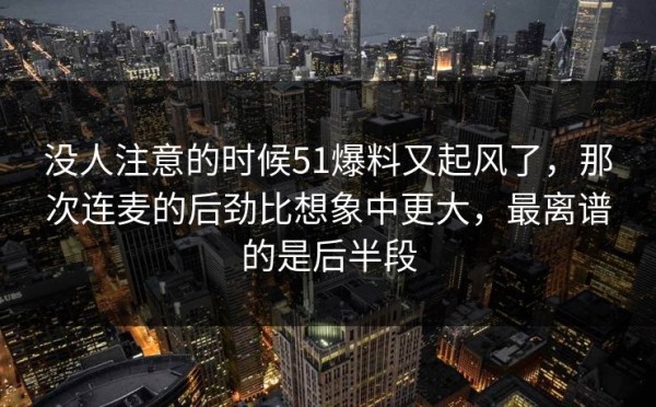没人注意的时候51爆料又起风了，那次连麦的后劲比想象中更大，最离谱的是后半段