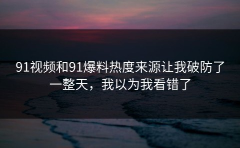 91视频和91爆料热度来源让我破防了一整天，我以为我看错了