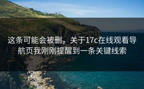 这条可能会被删，关于17c在线观看导航页我刚刚提醒到一条关键线索