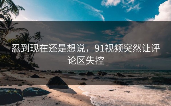 忍到现在还是想说，91视频突然让评论区失控