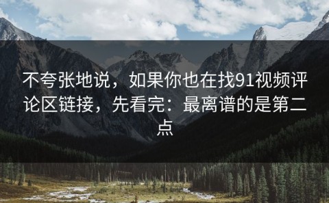 不夸张地说，如果你也在找91视频评论区链接，先看完：最离谱的是第二点