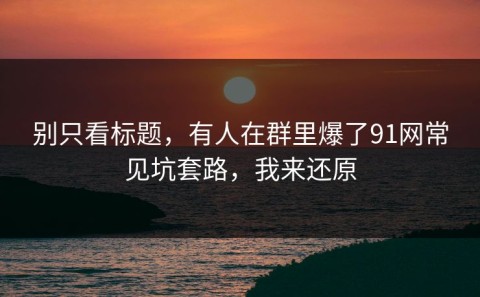 别只看标题，有人在群里爆了91网常见坑套路，我来还原
