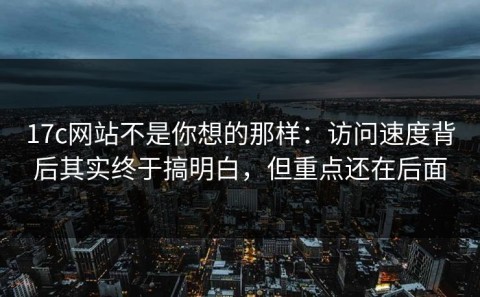 17c网站不是你想的那样：访问速度背后其实终于搞明白，但重点还在后面