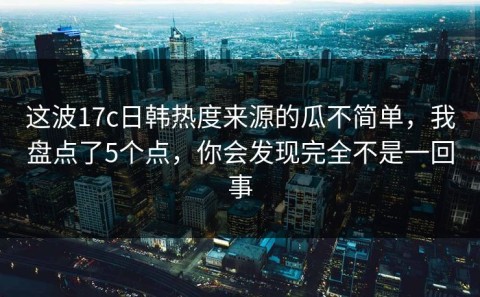 这波17c日韩热度来源的瓜不简单，我盘点了5个点，你会发现完全不是一回事