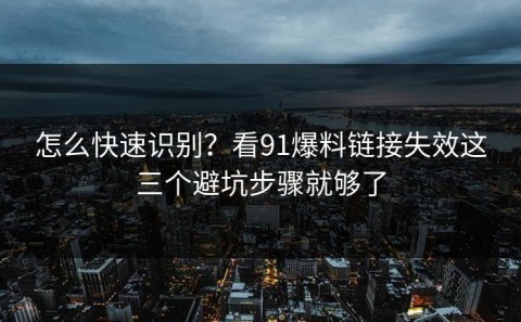 怎么快速识别？看91爆料链接失效这三个避坑步骤就够了