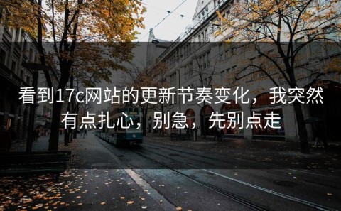 看到17c网站的更新节奏变化，我突然有点扎心，别急，先别点走