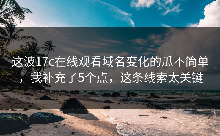 这波17c在线观看域名变化的瓜不简单，我补充了5个点，这条线索太关键