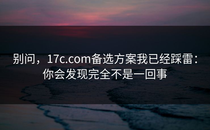 别问，17c.com备选方案我已经踩雷：你会发现完全不是一回事