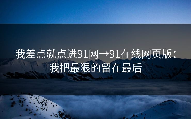 我差点就点进91网→91在线网页版：我把最狠的留在最后