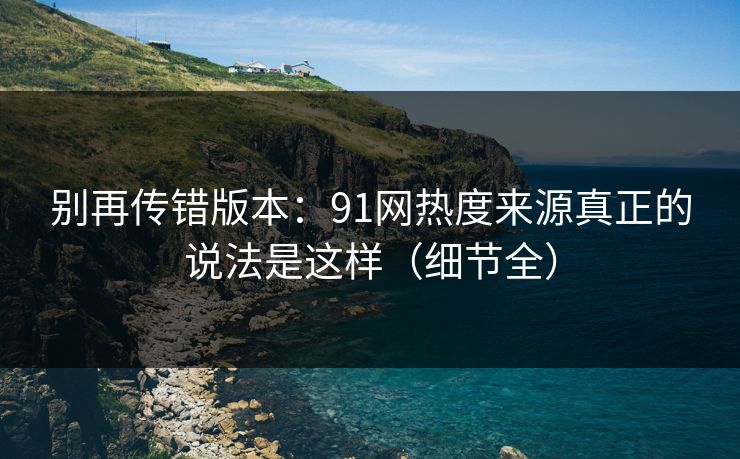别再传错版本:91网热度来源真正的说法是这样(细节全) 别再传错版本:91网热度来源真正的说法是这样(细节全)