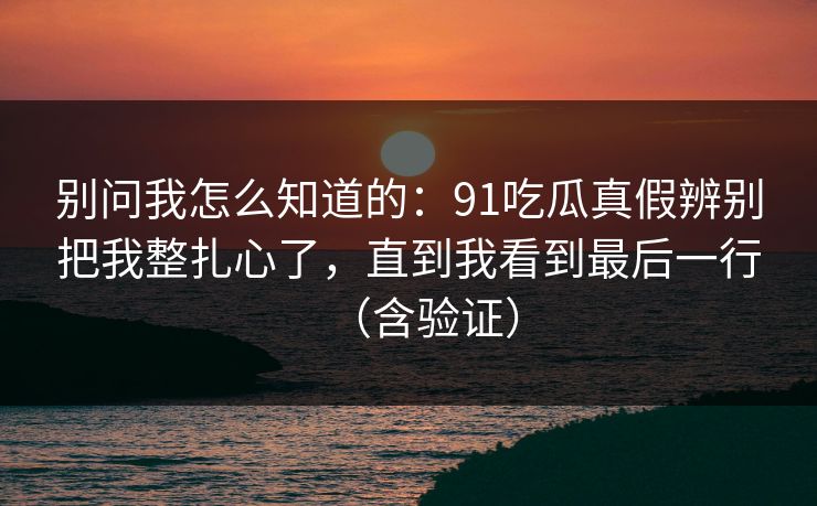 别问我怎么知道的：91吃瓜真假辨别把我整扎心了，直到我看到最后一行（含验证）