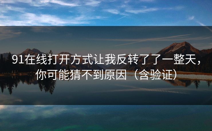 91在线打开方式让我反转了了一整天,你可能猜不到原因(含验证) 91在线打开方式让我反转了了一整天,你可能猜不到原因(含验证)