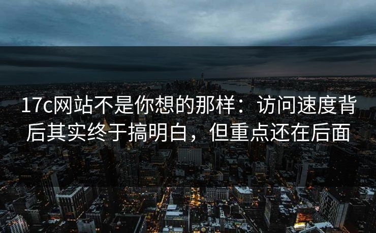 17c网站不是你想的那样：访问速度背后其实终于搞明白，但重点还在后面