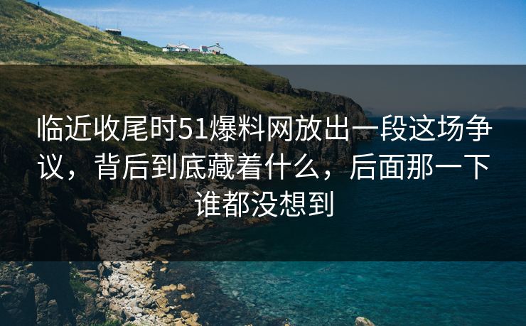 临近收尾时51爆料网放出一段这场争议，背后到底藏着什么，后面那一下谁都没想到