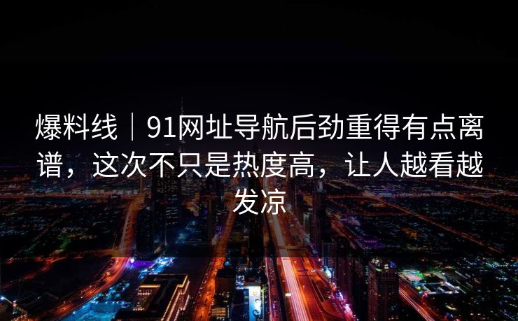 爆料线｜91网址导航后劲重得有点离谱，这次不只是热度高，让人越看越发凉