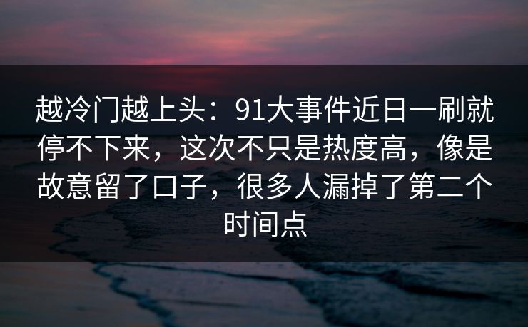 越冷门越上头：91大事件近日一刷就停不下来，这次不只是热度高，像是故意留了口子，很多人漏掉了第二个时间点