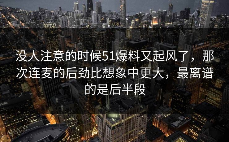 没人注意的时候51爆料又起风了，那次连麦的后劲比想象中更大，最离谱的是后半段