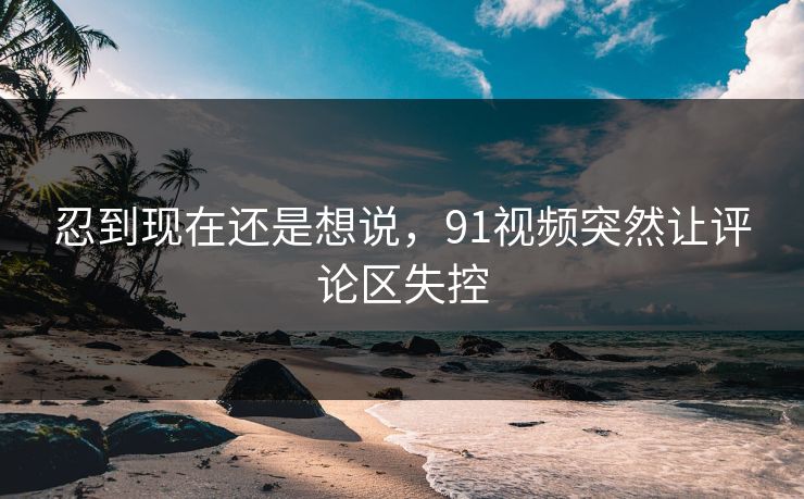 忍到现在还是想说，91视频突然让评论区失控