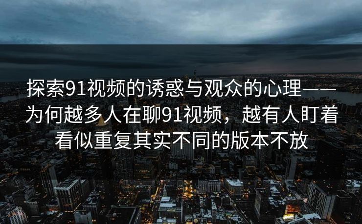 探索91视频的诱惑与观众的心理——为何越多人在聊91视频，越有人盯着看似重复其实不同的版本不放