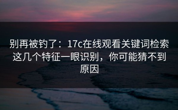 别再被钓了：17c在线观看关键词检索这几个特征一眼识别，你可能猜不到原因