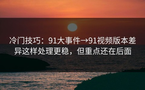 冷门技巧：91大事件→91视频版本差异这样处理更稳，但重点还在后面