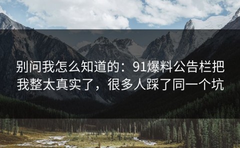 别问我怎么知道的：91爆料公告栏把我整太真实了，很多人踩了同一个坑