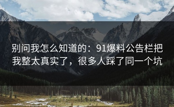 别问我怎么知道的：91爆料公告栏把我整太真实了，很多人踩了同一个坑