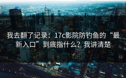 我去翻了记录：17c影院防钓鱼的“最新入口”到底指什么？我讲清楚
