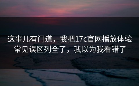 这事儿有门道，我把17c官网播放体验常见误区列全了，我以为我看错了