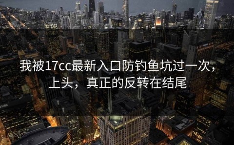 我被17cc最新入口防钓鱼坑过一次，上头，真正的反转在结尾