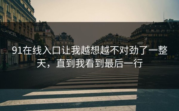 91在线入口让我越想越不对劲了一整天，直到我看到最后一行