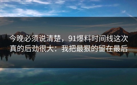 今晚必须说清楚，91爆料时间线这次真的后劲很大：我把最狠的留在最后