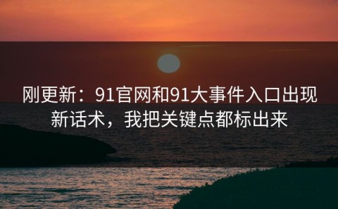刚更新：91官网和91大事件入口出现新话术，我把关键点都标出来