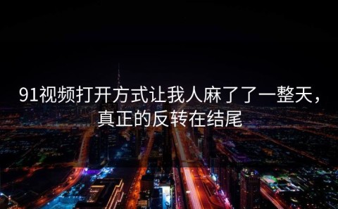 91视频打开方式让我人麻了了一整天，真正的反转在结尾