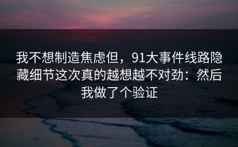 我不想制造焦虑但，91大事件线路隐藏细节这次真的越想越不对劲：然后我做了个验证