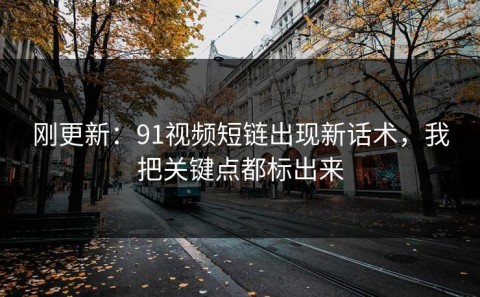 刚更新：91视频短链出现新话术，我把关键点都标出来