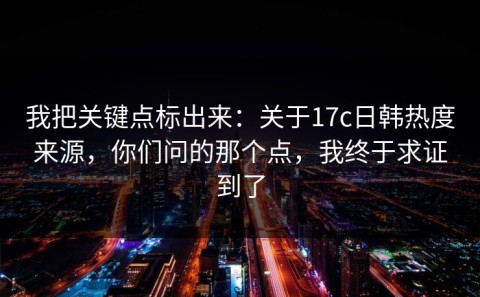 我把关键点标出来：关于17c日韩热度来源，你们问的那个点，我终于求证到了